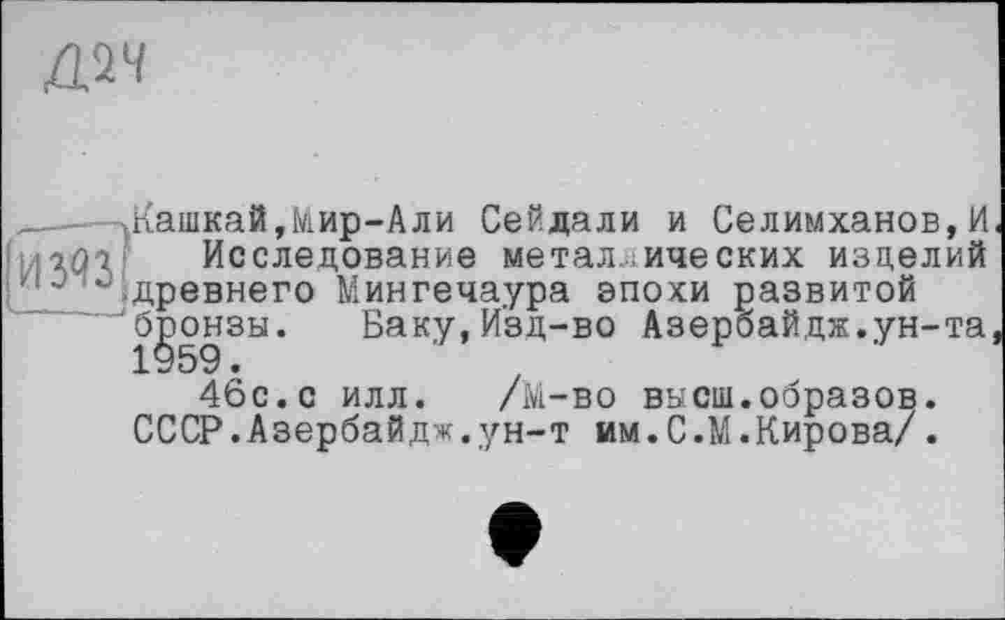 ﻿
.—Жашкай,Мир-Али Сейдали и Селимханов,И H ’-2.Û7 Исследование металлических изделий Iйдревнего Мингечаура эпохи развитой
"бронзы. Баку,Изд-во Азербайдж.ун-та 46с. с илл. /М-во высш.образов.
СССР.Азербайдж.ун-т им.С.М.Кирова/.